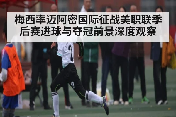 梅西率迈阿密国际征战美职联季后赛进球与夺冠前景深度观察